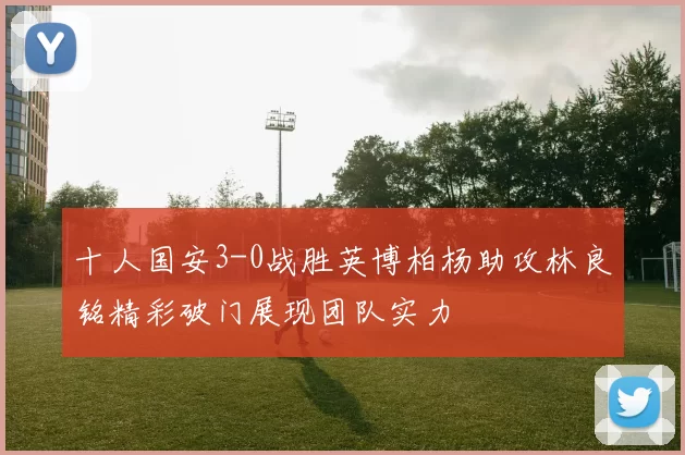 十人国安3-0战胜英博柏杨助攻林良铭精彩破门展现团队实力