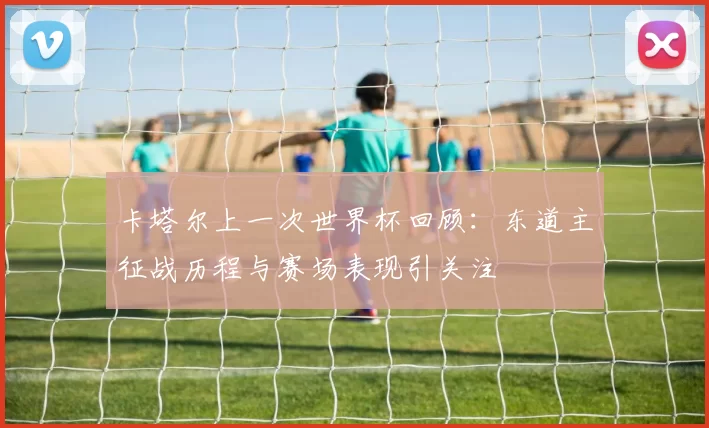 卡塔尔上一次世界杯回顾：东道主征战历程与赛场表现引关注