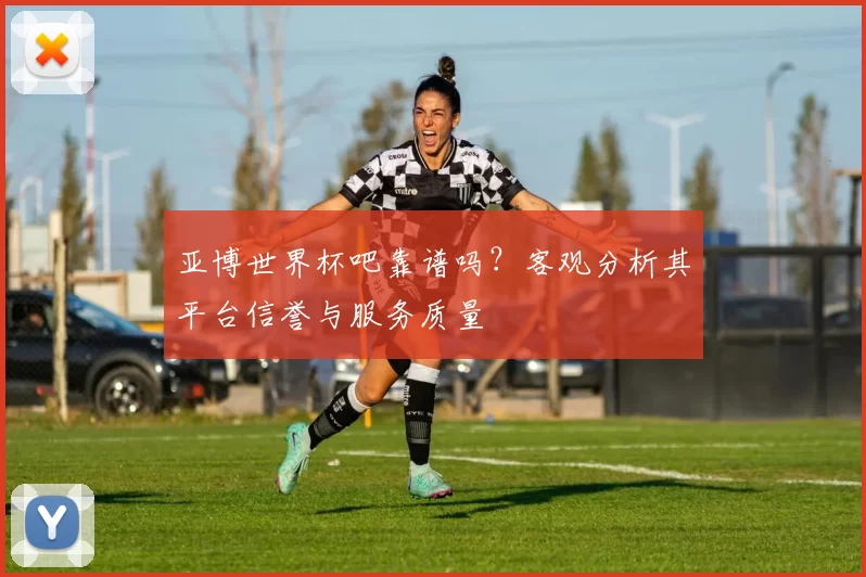 亚博世界杯吧靠谱吗？客观分析其平台信誉与服务质量