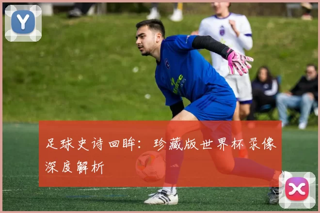 足球史诗回眸：珍藏版世界杯录像深度解析