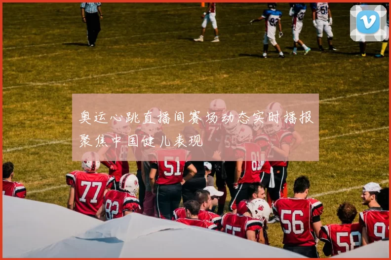 奥运心跳直播间赛场动态实时播报聚焦中国健儿表现