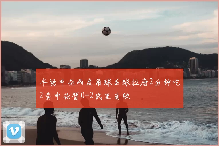 半场申花两度角球丢球拉唐2分钟吃2黄申花暂0-2武里南联