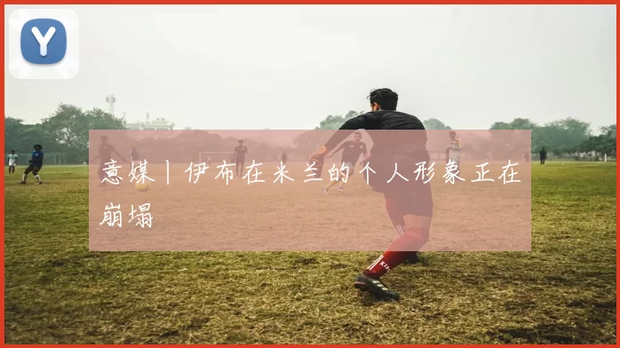 意媒丨伊布在米兰的个人形象正在崩塌