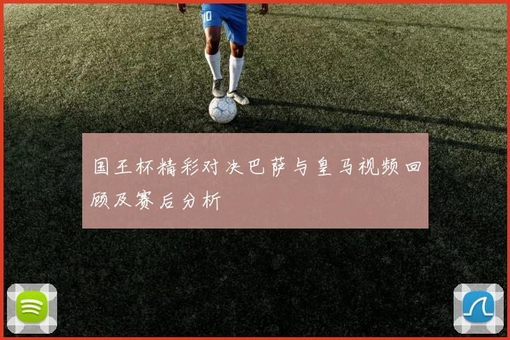 国王杯精彩对决巴萨与皇马视频回顾及赛后分析