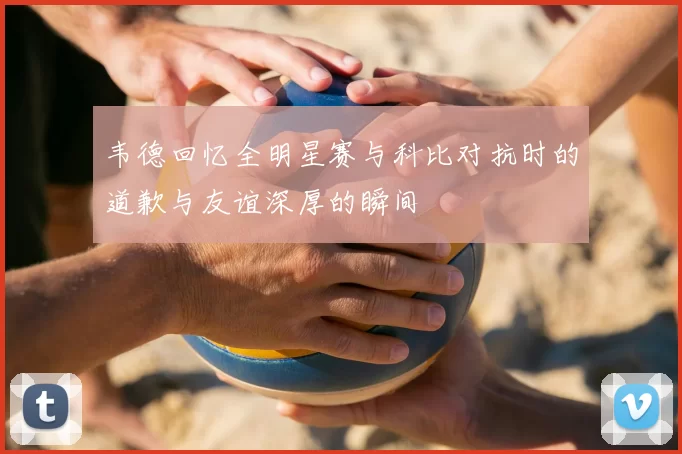 韦德回忆全明星赛与科比对抗时的道歉与友谊深厚的瞬间