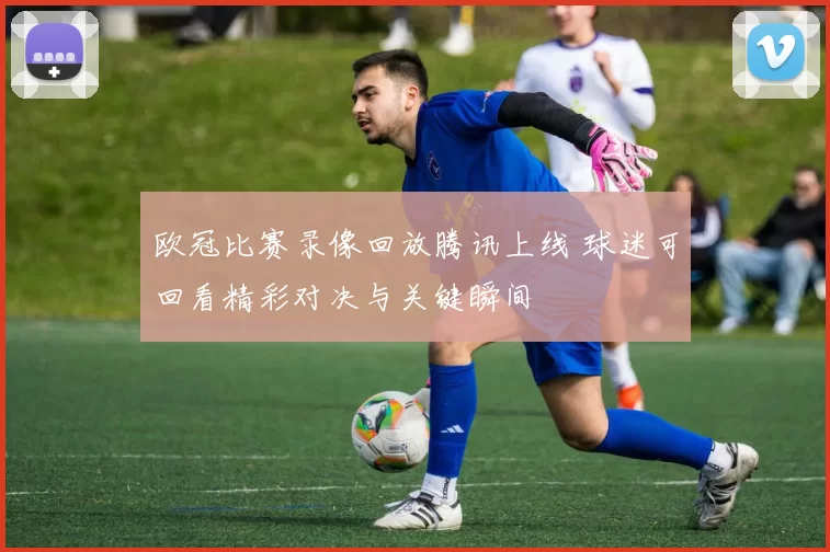 欧冠比赛录像回放腾讯上线 球迷可回看精彩对决与关键瞬间
