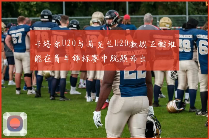卡塔尔U20与乌克兰U20激战正酣谁能在青年锦标赛中脱颖而出