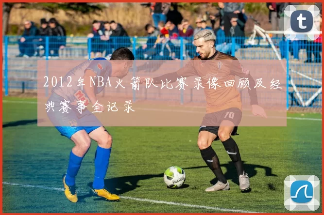 2012年NBA火箭队比赛录像回顾及经典赛事全记录