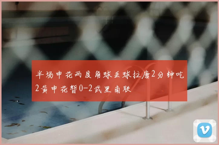 半场申花两度角球丢球拉唐2分钟吃2黄申花暂0-2武里南联