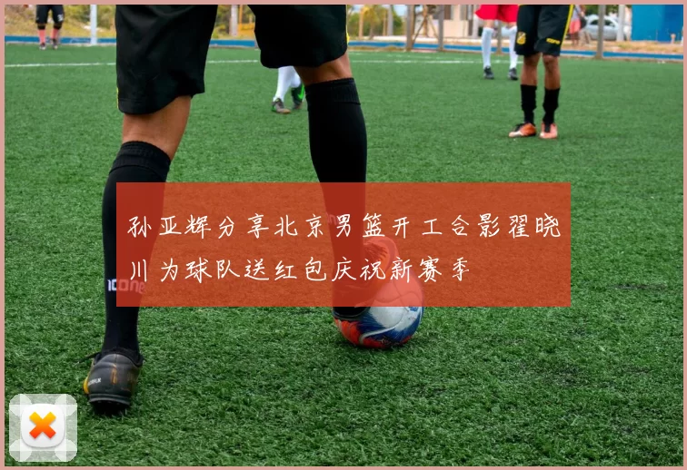 孙亚辉分享北京男篮开工合影翟晓川为球队送红包庆祝新赛季