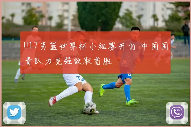 U17男篮世界杯小组赛开打 中国国青队力克强敌取首胜