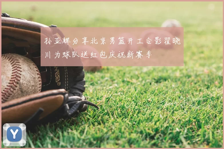 孙亚辉分享北京男篮开工合影翟晓川为球队送红包庆祝新赛季