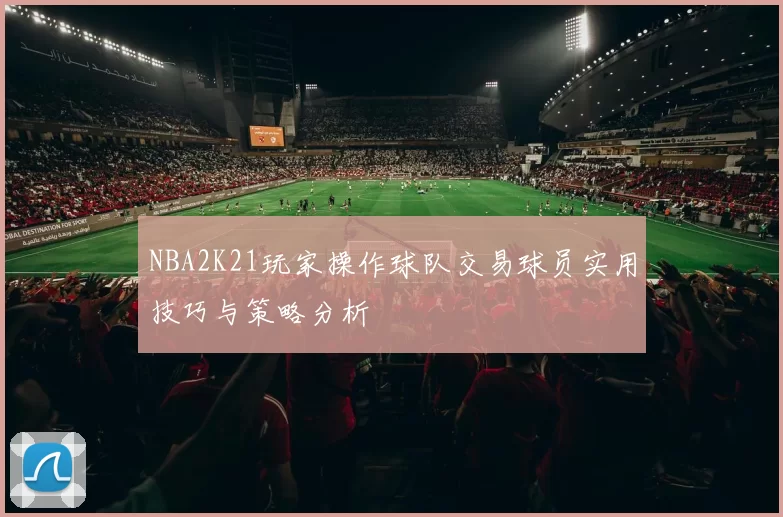 NBA2K21玩家操作球队交易球员实用技巧与策略分析