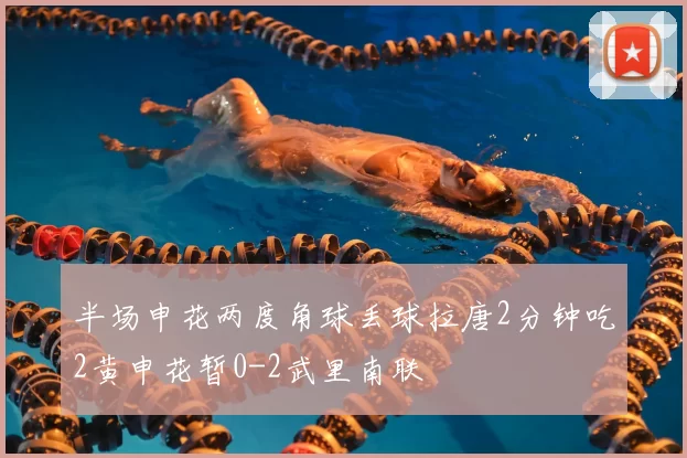 半场申花两度角球丢球拉唐2分钟吃2黄申花暂0-2武里南联