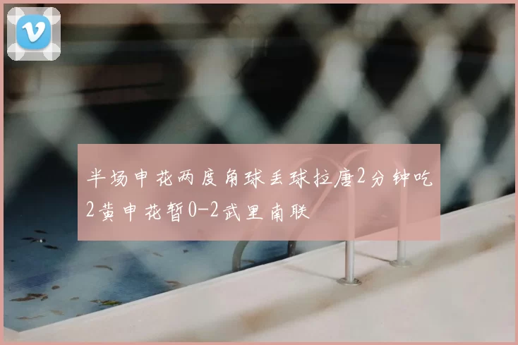 半场申花两度角球丢球拉唐2分钟吃2黄申花暂0-2武里南联