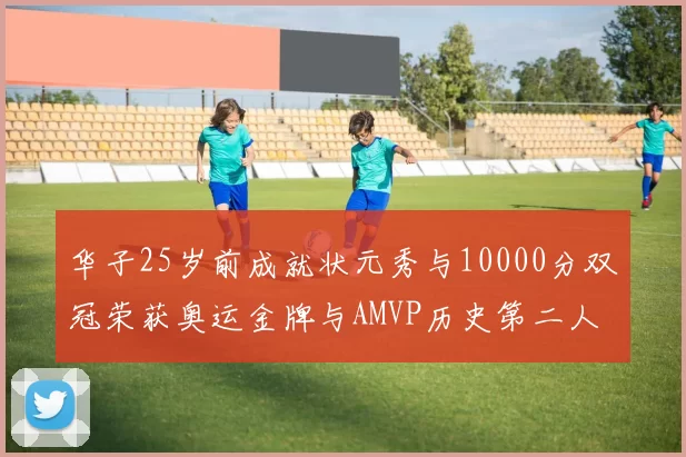 华子25岁前成就状元秀与10000分双冠荣获奥运金牌与AMVP历史第二人比肩老詹