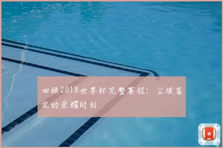 回顾2018世界杯完整赛程：尘埃落定的荣耀时刻