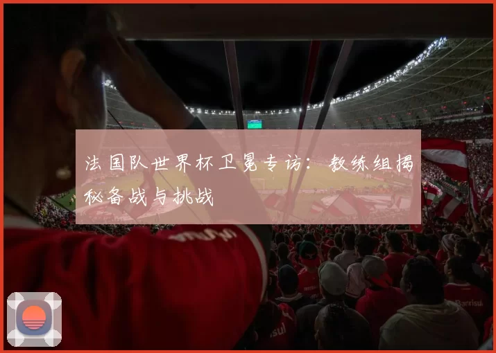 法国队世界杯卫冕专访：教练组揭秘备战与挑战