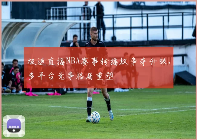 极速直播NBA赛事转播权争夺升级，多平台竞争格局重塑