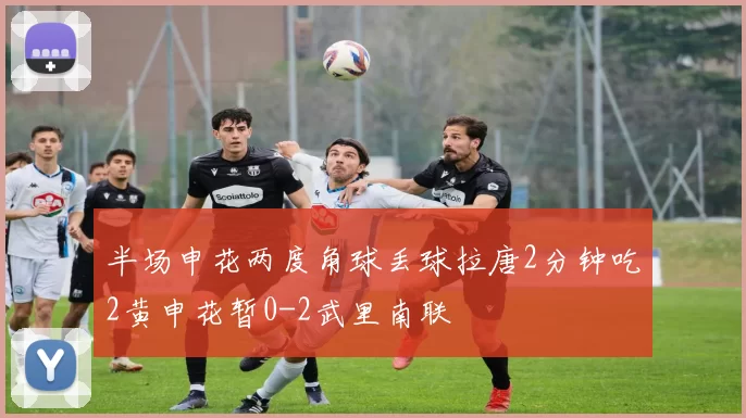 半场申花两度角球丢球拉唐2分钟吃2黄申花暂0-2武里南联