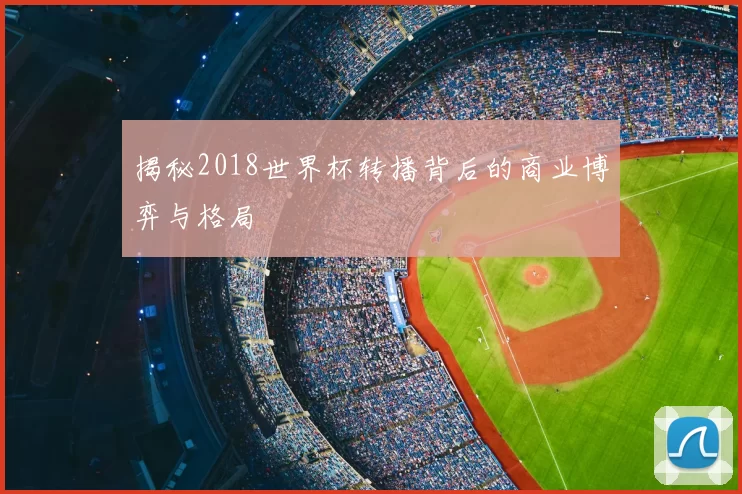 揭秘2018世界杯转播背后的商业博弈与格局