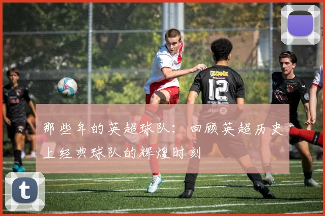 那些年的英超球队：回顾英超历史上经典球队的辉煌时刻