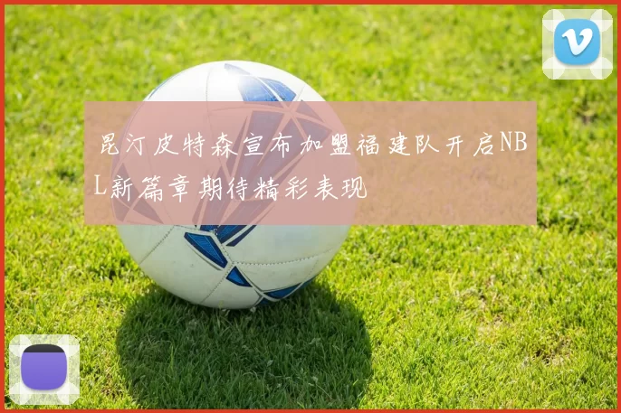 昆汀皮特森宣布加盟福建队开启NBL新篇章期待精彩表现