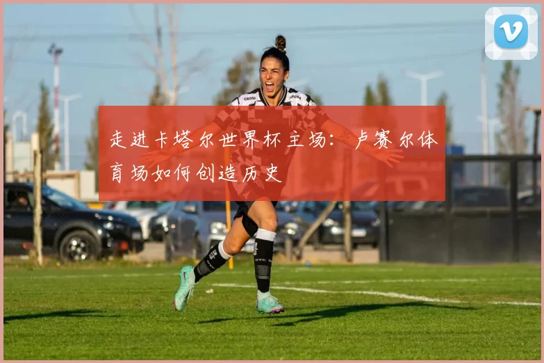 走进卡塔尔世界杯主场：卢赛尔体育场如何创造历史