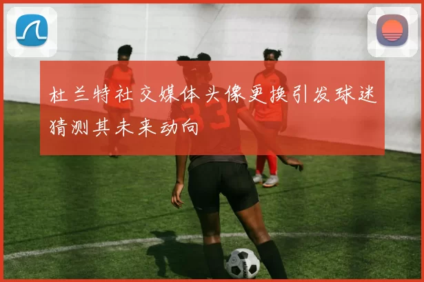 杜兰特社交媒体头像更换引发球迷猜测其未来动向