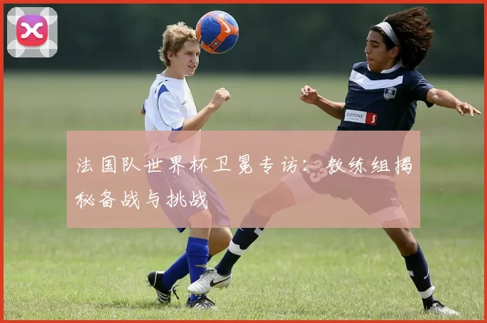 法国队世界杯卫冕专访:教练组揭秘备战与挑战