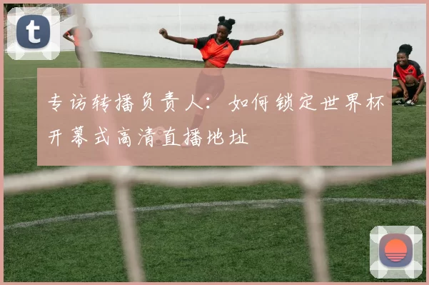 专访转播负责人：如何锁定世界杯开幕式高清直播地址