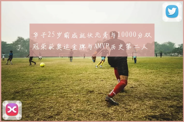 华子25岁前成就状元秀与10000分双冠荣获奥运金牌与AMVP历史第二人比肩老詹