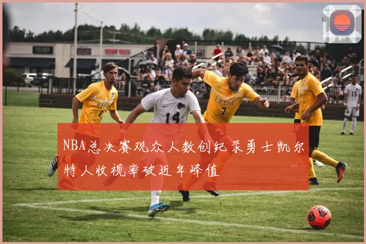 NBA总决赛观众人数创纪录勇士凯尔特人收视率破近年峰值