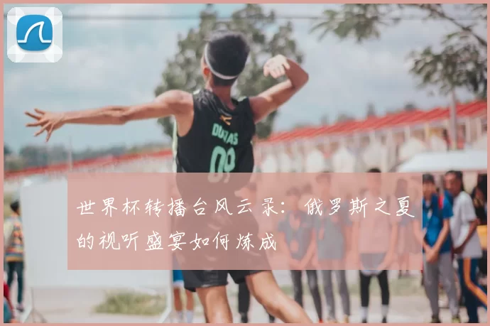 世界杯转播台风云录:俄罗斯之夏的视听盛宴如何炼成