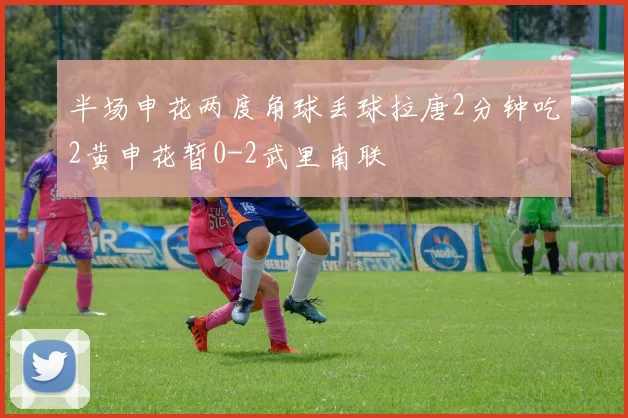 半场申花两度角球丢球拉唐2分钟吃2黄申花暂0-2武里南联