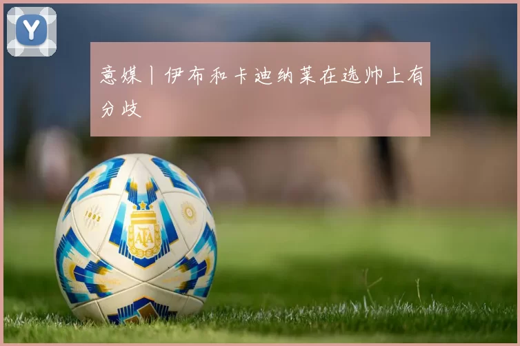 意媒丨伊布和卡迪纳莱在选帅上有分歧