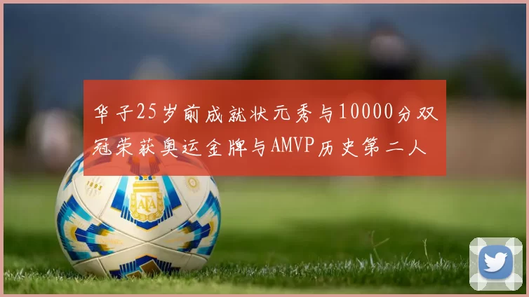 华子25岁前成就状元秀与10000分双冠荣获奥运金牌与AMVP历史第二人比肩老詹