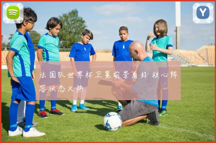 法国队世界杯卫冕前景看好 核心阵容状态火热