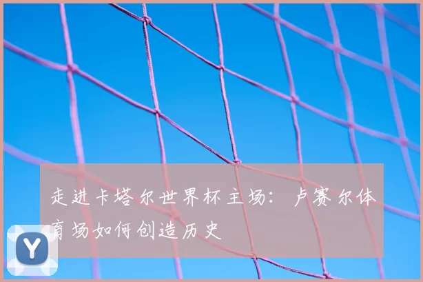 走进卡塔尔世界杯主场：卢赛尔体育场如何创造历史