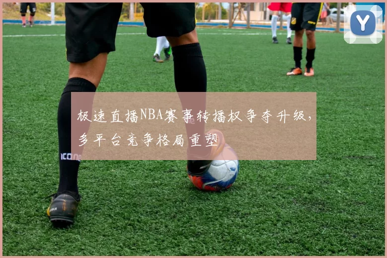 极速直播NBA赛事转播权争夺升级，多平台竞争格局重塑