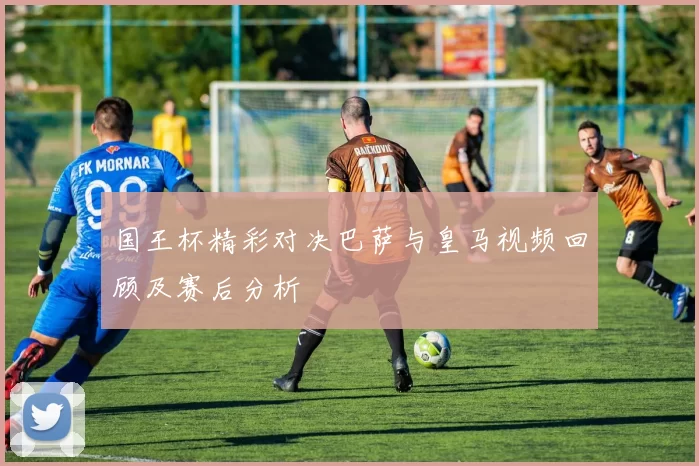 国王杯精彩对决巴萨与皇马视频回顾及赛后分析