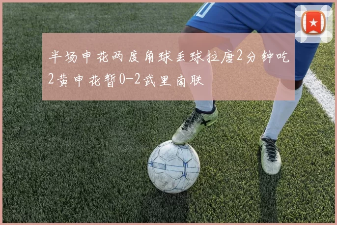 半场申花两度角球丢球拉唐2分钟吃2黄申花暂0-2武里南联
