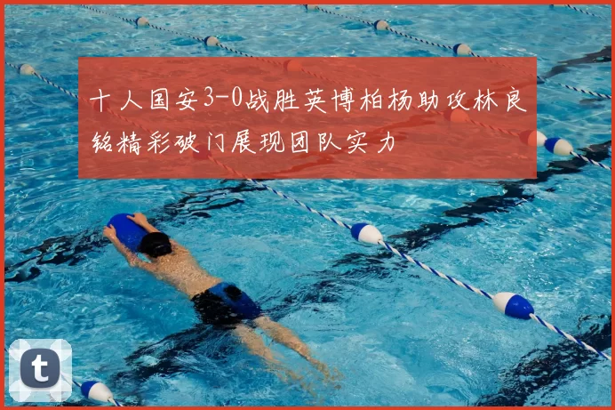 十人国安3-0战胜英博柏杨助攻林良铭精彩破门展现团队实力