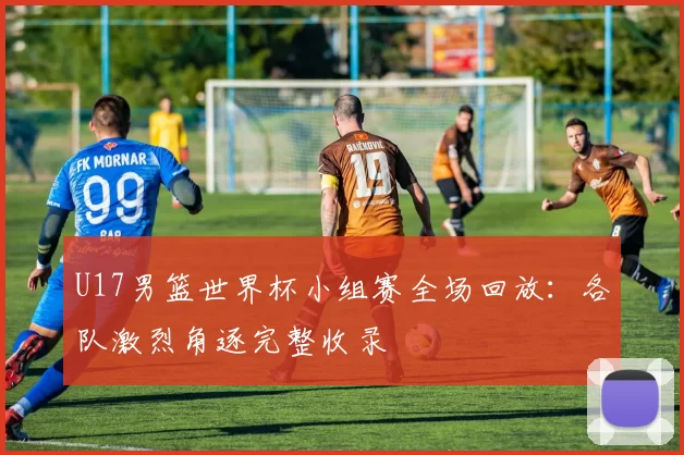 U17男篮世界杯小组赛全场回放：各队激烈角逐完整收录
