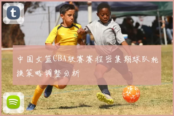 中国女篮CBA联赛赛程密集期球队轮换策略调整分析