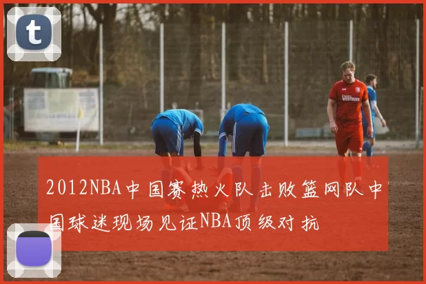 2012NBA中国赛热火队击败篮网队中国球迷现场见证NBA顶级对抗