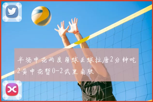 半场申花两度角球丢球拉唐2分钟吃2黄申花暂0-2武里南联