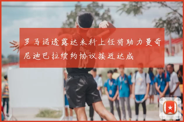 罗马诺透露达米科上任将助力曼奇尼迪巴拉续约协议接近达成