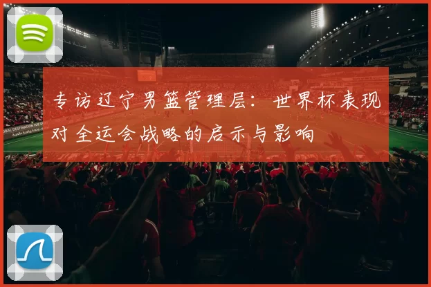 专访辽宁男篮管理层：世界杯表现对全运会战略的启示与影响