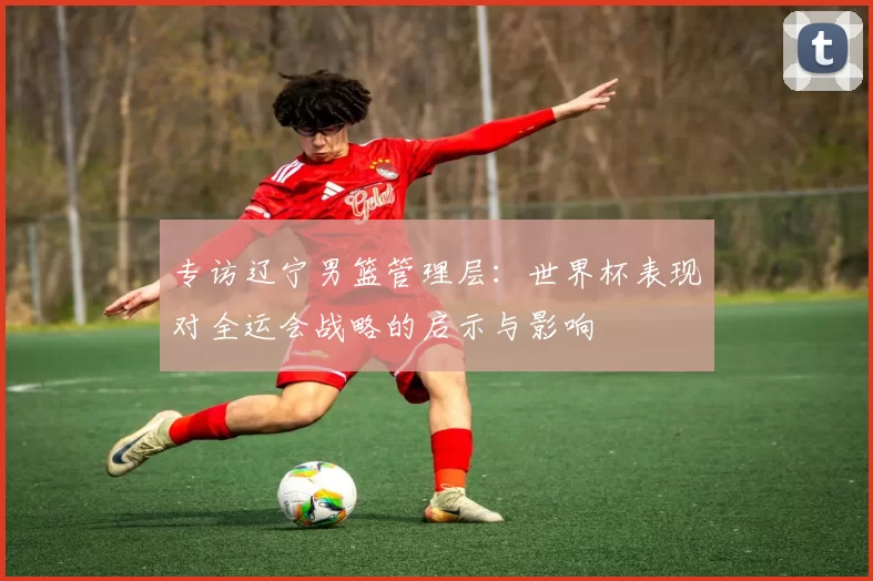 专访辽宁男篮管理层：世界杯表现对全运会战略的启示与影响